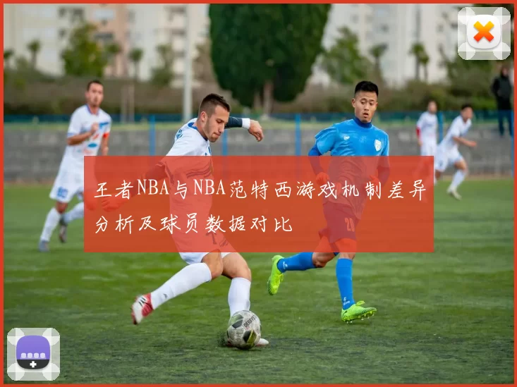 王者NBA与NBA范特西游戏机制差异分析及球员数据对比