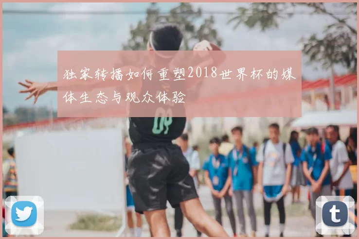 独家转播如何重塑2018世界杯的媒体生态与观众体验